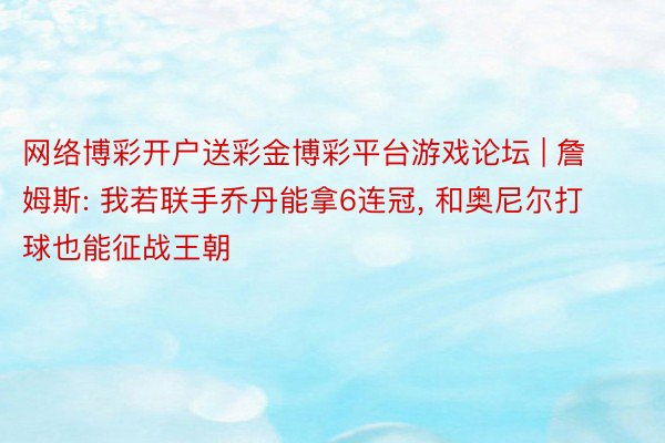 网络博彩开户送彩金博彩平台游戏论坛 | 詹姆斯: 我若联手乔丹能拿6连冠, 和奥尼尔打球也能征战王朝
