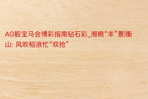 AG骰宝马会博彩指南钻石彩_湘粮“丰”景|衡山: 风吹稻浪忙“双抢”