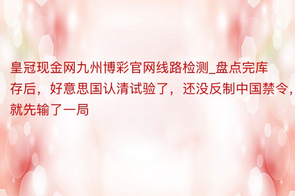 皇冠现金网九州博彩官网线路检测_盘点完库存后，好意思国认清试验了，还没反制中国禁令，就先输了一局