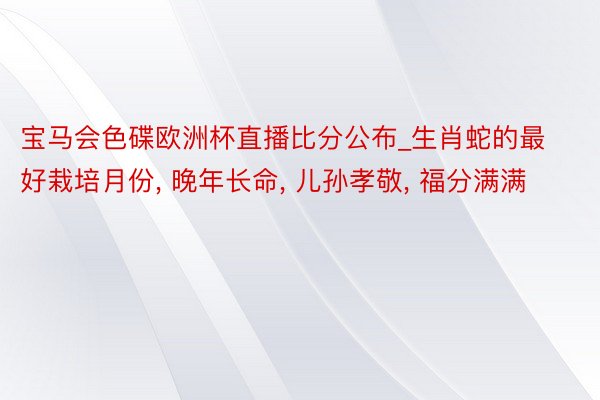 宝马会色碟欧洲杯直播比分公布_生肖蛇的最好栽培月份, 晚年长命, 儿孙孝敬, 福分满满