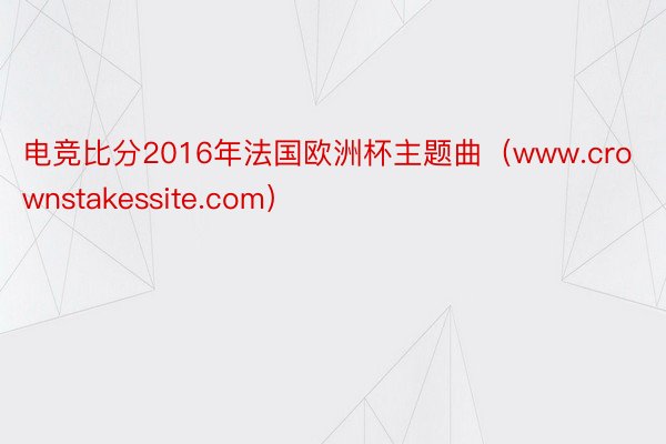电竞比分2016年法国欧洲杯主题曲（www.crownstakessite.com）