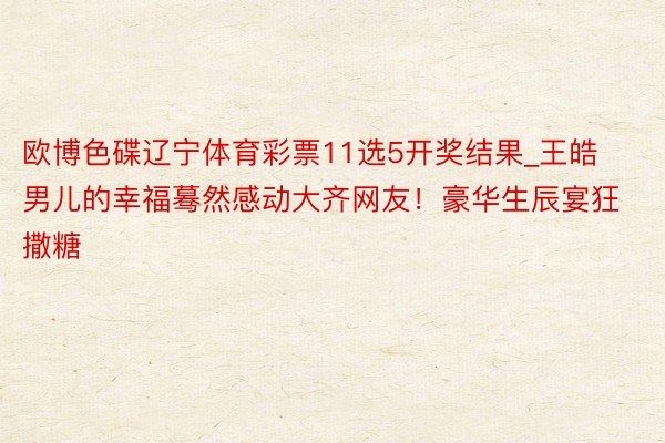 欧博色碟辽宁体育彩票11选5开奖结果_王皓男儿的幸福蓦然感动大齐网友！豪华生辰宴狂撒糖