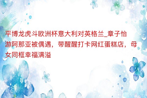 平博龙虎斗欧洲杯意大利对英格兰_章子怡游阿那亚被偶遇，带醒醒打卡网红蛋糕店，母女同框幸福满溢