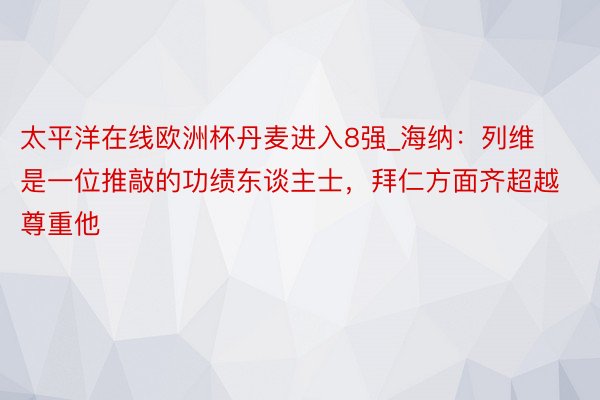太平洋在线欧洲杯丹麦进入8强_海纳：列维是一位推敲的功绩东谈主士，拜仁方面齐超越尊重他