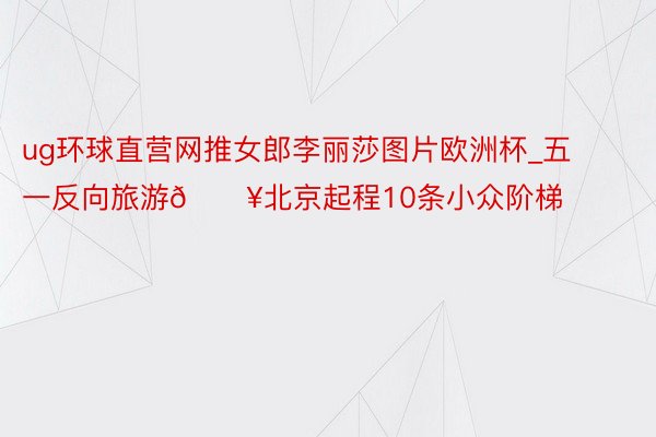 ug环球直营网推女郎李丽莎图片欧洲杯_五一反向旅游🔥北京起程10条小众阶梯