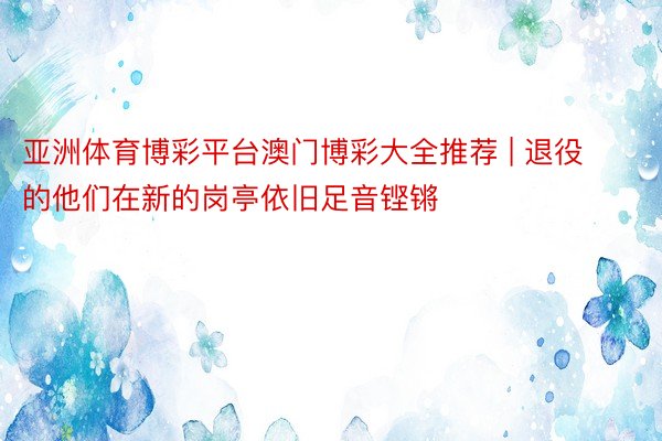 亚洲体育博彩平台澳门博彩大全推荐 | 退役的他们在新的岗亭依旧足音铿锵