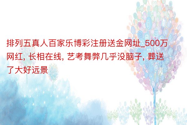 排列五真人百家乐博彩注册送金网址_500万网红, 长相在线, 艺考舞弊几乎没脑子, 葬送了大好远景