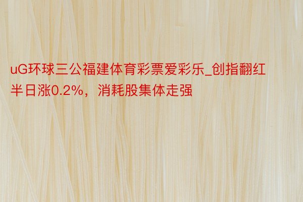 uG环球三公福建体育彩票爱彩乐_创指翻红半日涨0.2%，消耗股集体走强