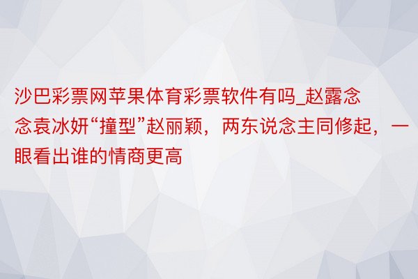 沙巴彩票网苹果体育彩票软件有吗_赵露念念袁冰妍“撞型”赵丽颖，两东说念主同修起，一眼看出谁的情商更高