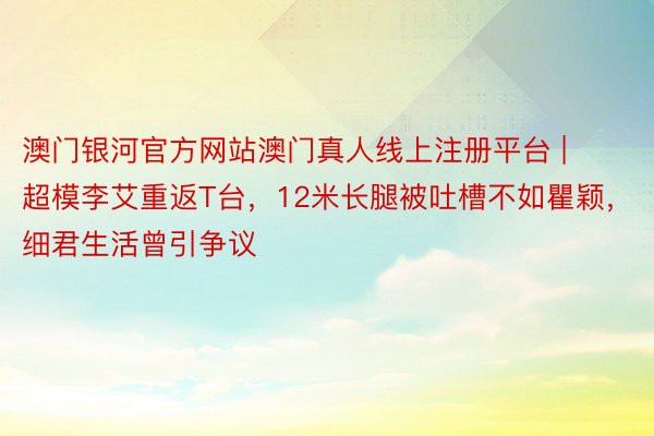 澳门银河官方网站澳门真人线上注册平台 | 超模李艾重返T台，12米长腿被吐槽不如瞿颖，细君生活曾引争议