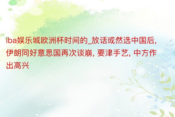 iba娱乐城欧洲杯时间的_放话或然选中国后, 伊朗同好意思国再次谈崩, 要津手艺, 中方作出高兴