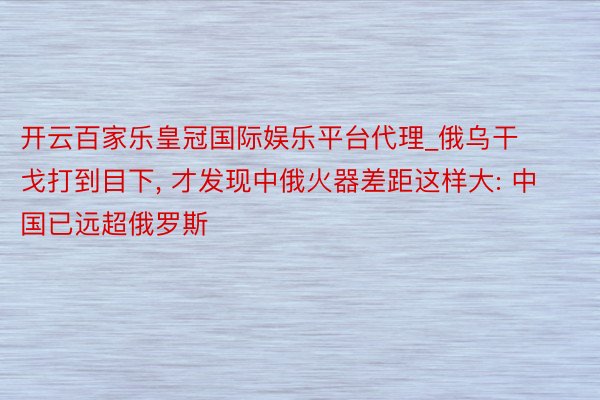 开云百家乐皇冠国际娱乐平台代理_俄乌干戈打到目下, 才发现中俄火器差距这样大: 中国已远超俄罗斯