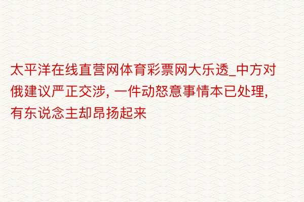 太平洋在线直营网体育彩票网大乐透_中方对俄建议严正交涉， 一件动怒意事情本已处理， 有东说念主却昂扬起来