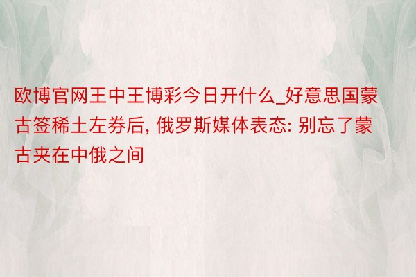 欧博官网王中王博彩今日开什么_好意思国蒙古签稀土左券后， 俄罗斯媒体表态: 别忘了蒙古夹在中俄之间