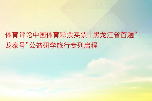 体育评论中国体育彩票买票 | 黑龙江省首趟“龙泰号”公益研学旅行专列启程