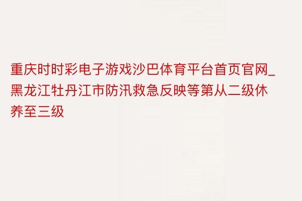 重庆时时彩电子游戏沙巴体育平台首页官网_黑龙江牡丹江市防汛救急反映等第从二级休养至三级