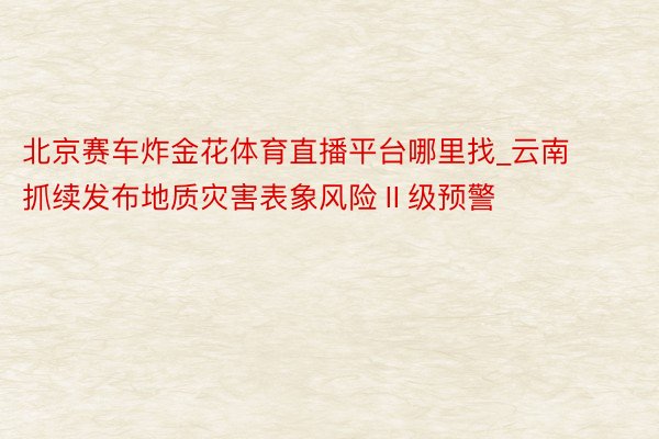 北京赛车炸金花体育直播平台哪里找_云南抓续发布地质灾害表象风险Ⅱ级预警