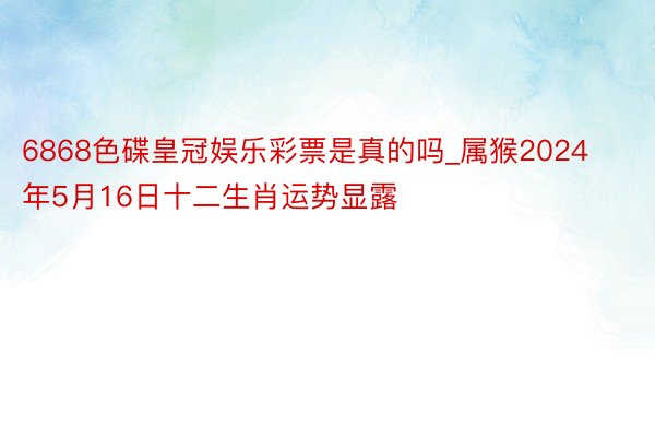 6868色碟皇冠娱乐彩票是真的吗_属猴2024年5月16日十二生肖运势显露