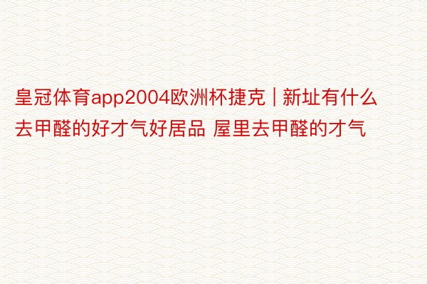 皇冠体育app2004欧洲杯捷克 | 新址有什么去甲醛的好才气好居品 屋里去甲醛的才气