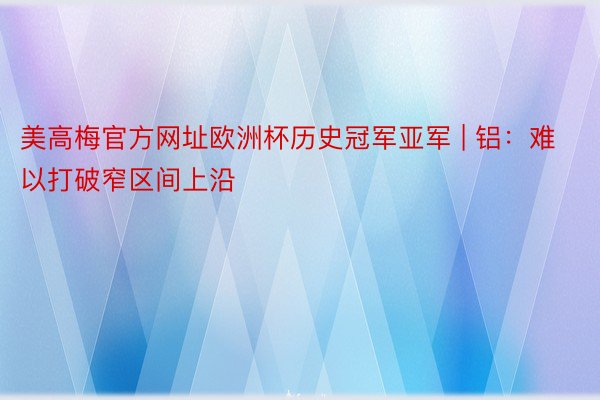 美高梅官方网址欧洲杯历史冠军亚军 | 铝：难以打破窄区间上沿