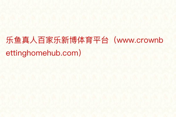 乐鱼真人百家乐新博体育平台（www.crownbettinghomehub.com）