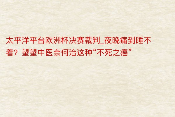 太平洋平台欧洲杯决赛裁判_夜晚痛到睡不着？望望中医奈何治这种“不死之癌”