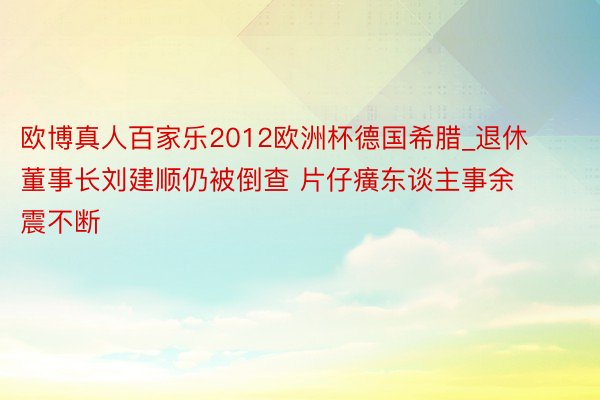欧博真人百家乐2012欧洲杯德国希腊_退休董事长刘建顺仍被倒查 片仔癀东谈主事余震不断