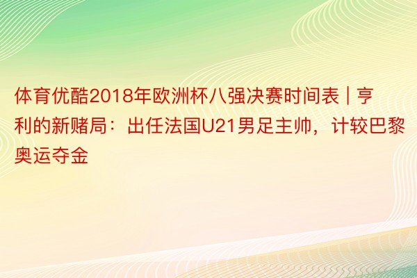 体育优酷2018年欧洲杯八强决赛时间表 | 亨利的新赌局：出任法国U21男足主帅，计较巴黎奥运夺金