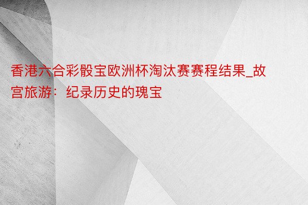 香港六合彩骰宝欧洲杯淘汰赛赛程结果_故宫旅游：纪录历史的瑰宝