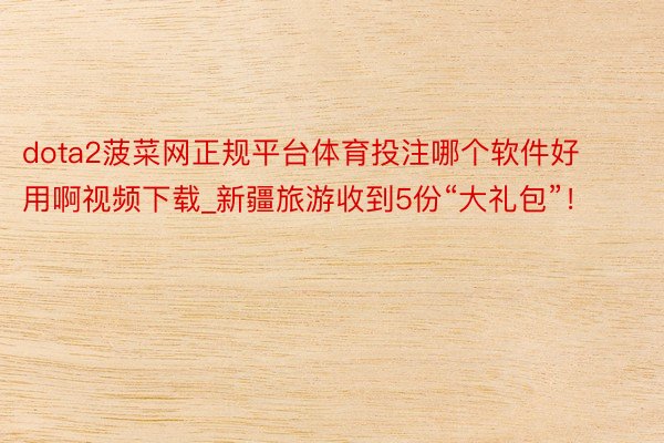 dota2菠菜网正规平台体育投注哪个软件好用啊视频下载_新疆旅游收到5份“大礼包”！