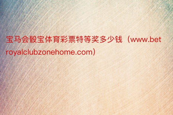 宝马会骰宝体育彩票特等奖多少钱（www.betroyalclubzonehome.com）