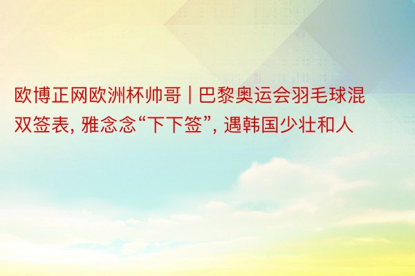 欧博正网欧洲杯帅哥 | 巴黎奥运会羽毛球混双签表, 雅念念“下下签”, 遇韩国少壮和人
