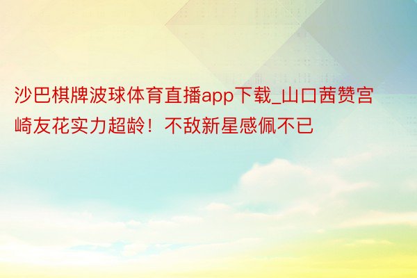 沙巴棋牌波球体育直播app下载_山口茜赞宫崎友花实力超龄！不敌新星感佩不已