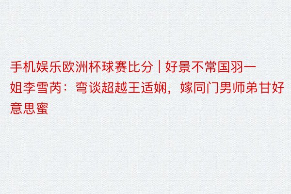 手机娱乐欧洲杯球赛比分 | 好景不常国羽一姐李雪芮：弯谈超越王适娴，嫁同门男师弟甘好意思蜜