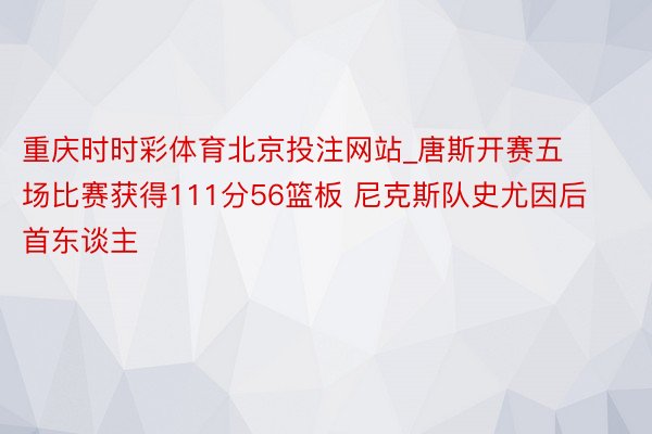 重庆时时彩体育北京投注网站_唐斯开赛五场比赛获得111分56篮板 尼克斯队史尤因后首东谈主
