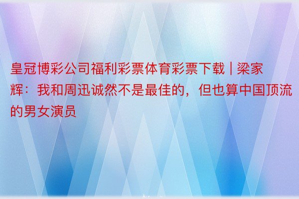 皇冠博彩公司福利彩票体育彩票下载 | 梁家辉：我和周迅诚然不是最佳的，但也算中国顶流的男女演员