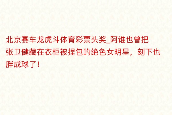 北京赛车龙虎斗体育彩票头奖_阿谁也曾把张卫健藏在衣柜被捏包的绝色女明星，刻下也胖成球了！