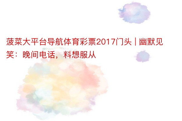 菠菜大平台导航体育彩票2017门头 | 幽默见笑：晚间电话，料想服从