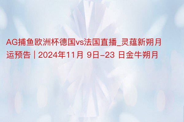 AG捕鱼欧洲杯德国vs法国直播_灵蕴新朔月运预告 | 2024年11月 9日-23 日金牛朔月