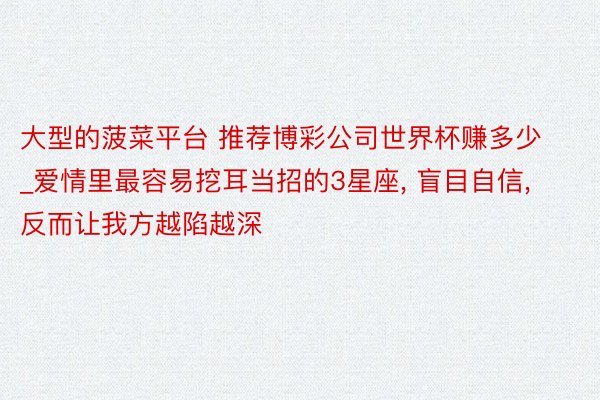 大型的菠菜平台 推荐博彩公司世界杯赚多少_爱情里最容易挖耳当招的3星座, 盲目自信, 反而让我方越陷越深