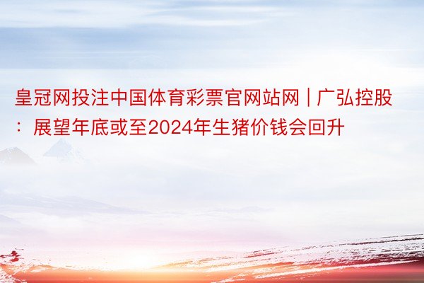 皇冠网投注中国体育彩票官网站网 | 广弘控股：展望年底或至2024年生猪价钱会回升