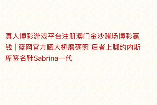 真人博彩游戏平台注册澳门金沙赌场博彩赢钱 | 篮网官方晒大桥磨砺照 后者上脚约内斯库签名鞋Sabrina一代
