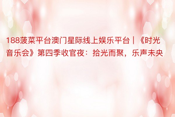 188菠菜平台澳门星际线上娱乐平台 | 《时光音乐会》第四季收官夜：拾光而聚，乐声未央